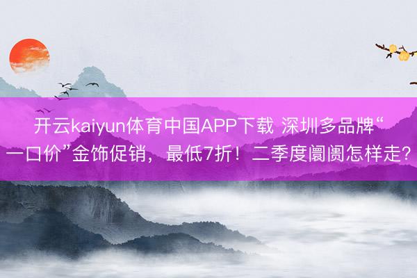 开云kaiyun体育中国APP下载 深圳多品牌“一口价”金饰促销，最低7折！二季度阛阓怎样走？