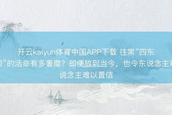 开云kaiyun体育中国APP下载 往常“四东说念主帮”的活命有多奢靡？即便放到当今，也令东说念主难以置信