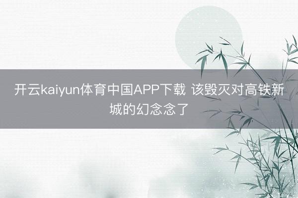 开云kaiyun体育中国APP下载 该毁灭对高铁新城的幻念念了