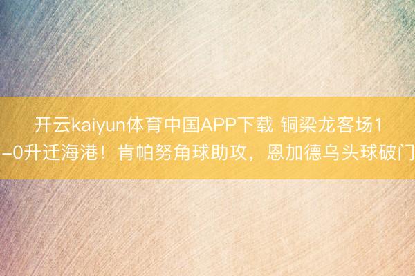 开云kaiyun体育中国APP下载 铜梁龙客场1-0升迁海港!肯帕努角球助攻,恩加德乌头球破门