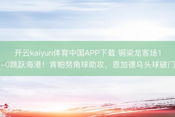 开云kaiyun体育中国APP下载 铜梁龙客场1-0跳跃海港！肯帕努角球助攻，恩加德乌头球破门