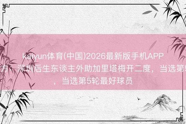 kaiyun体育(中国)2026最新版手机APP下载 中甲官方：深圳后生东谈主外助加里塔梅开二度，当选第5轮最好球员