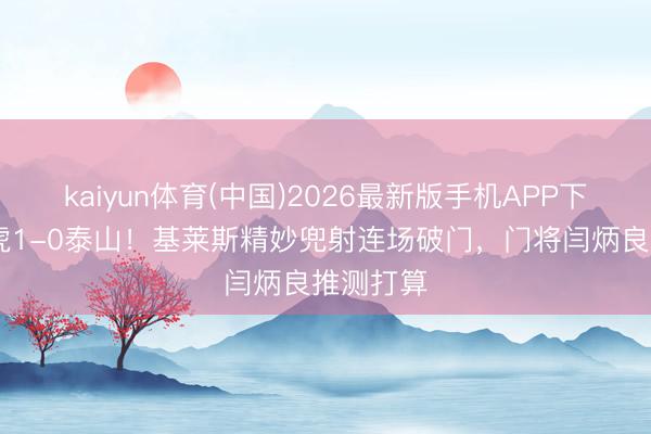 kaiyun体育(中国)2026最新版手机APP下载 津门虎1-0泰山！基莱斯精妙兜射连场破门，门将闫炳良推测打算