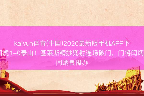 kaiyun体育(中国)2026最新版手机APP下载 津门虎1-0泰山！基莱斯精妙兜射连场破门，门将闫炳良操办