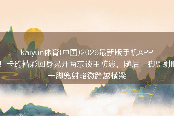 kaiyun体育(中国)2026最新版手机APP下载 差少许！卡约精彩回身晃开两东谈主防患，随后一脚兜射略微跨越横梁