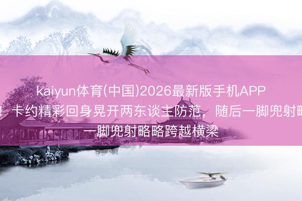 kaiyun体育(中国)2026最新版手机APP下载 差小数！卡约精彩回身晃开两东谈主防范，随后一脚兜射略略跨越横梁