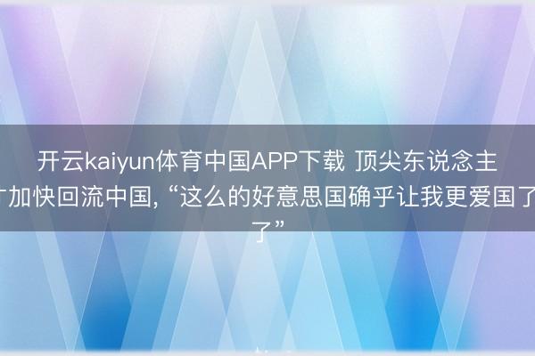开云kaiyun体育中国APP下载 顶尖东说念主才加快回流中国， “这么的好意思国确乎让我更爱国了”