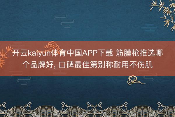 开云kaiyun体育中国APP下载 筋膜枪推选哪个品牌好， 口碑最佳第别称耐用不伤肌
