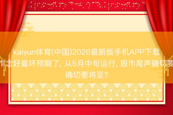 kaiyun体育(中国)2026最新版手机APP下载 公共作念好最坏预期了， 从5月中旬运行， 股市尾声确切要将至?