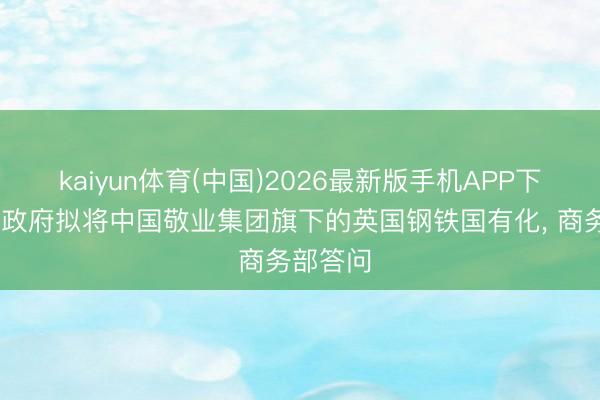 kaiyun体育(中国)2026最新版手机APP下载 英国政府拟将中国敬业集团旗下的英国钢铁国有化， 商务部答问