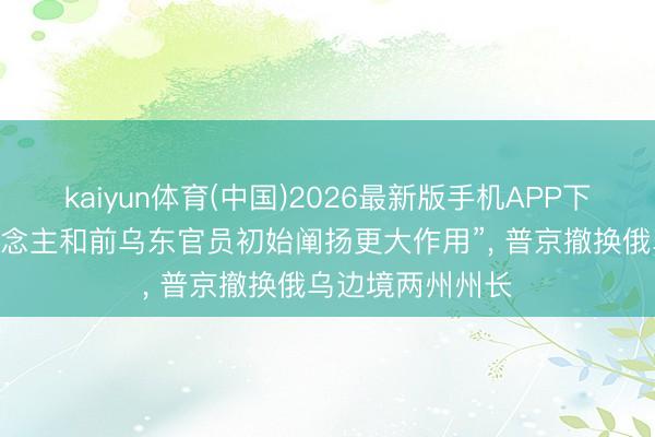 kaiyun体育(中国)2026最新版手机APP下载 “资深军东说念主和前乌东官员初始阐扬更大作用”, 普京撤换俄乌边境两州州长