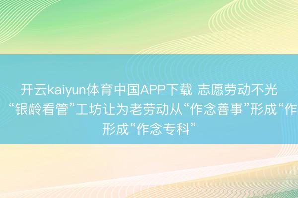 开云kaiyun体育中国APP下载 志愿劳动不光靠关心!“银龄看管”工坊让为老劳动从“作念善事”形成“作念专科”
