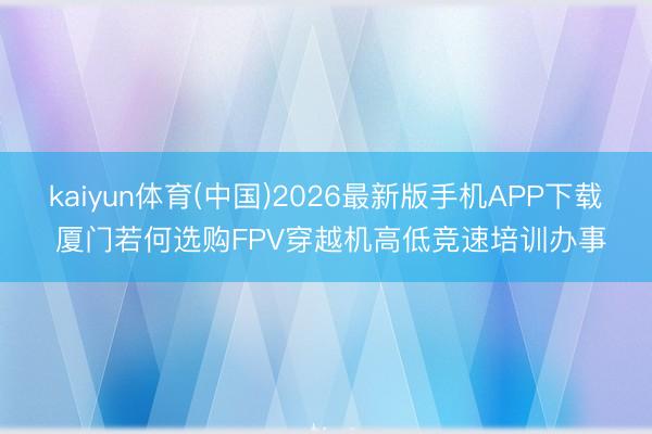 kaiyun体育(中国)2026最新版手机APP下载 厦门若何选购FPV穿越机高低竞速培训办事