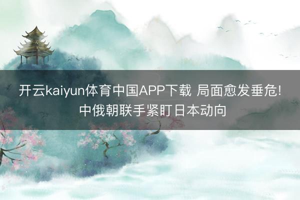 开云kaiyun体育中国APP下载 局面愈发垂危! 中俄朝联手紧盯日本动向