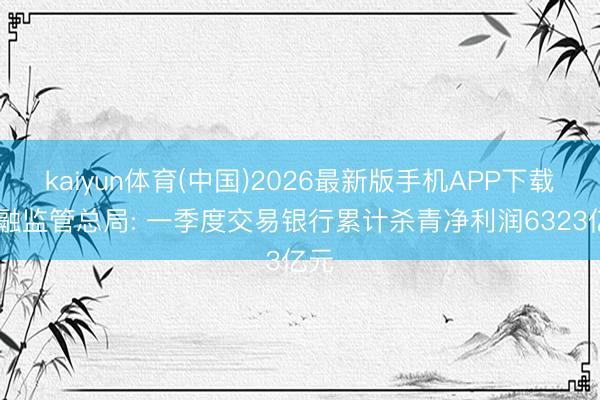 kaiyun体育(中国)2026最新版手机APP下载 金融监管总局: 一季度交易银行累计杀青净利润6323亿元