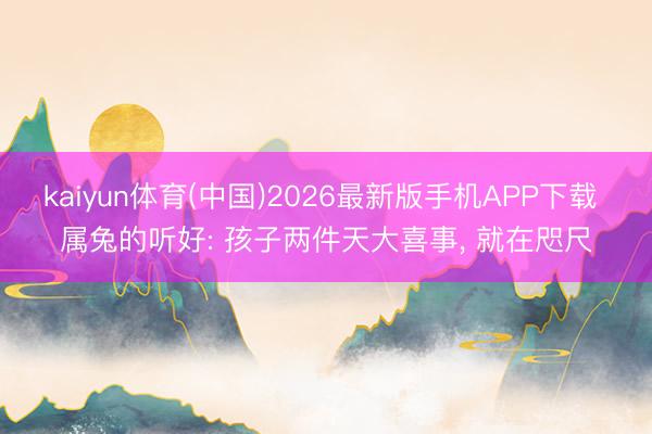 kaiyun体育(中国)2026最新版手机APP下载 属兔的听好: 孩子两件天大喜事， 就在咫尺