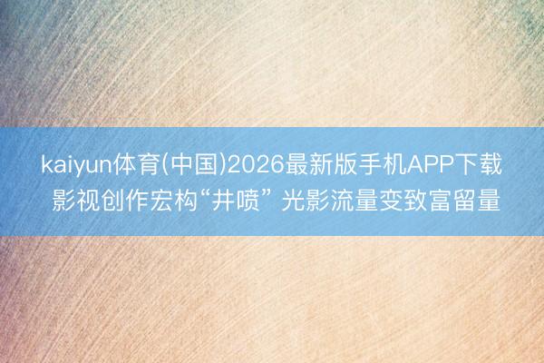 kaiyun体育(中国)2026最新版手机APP下载 影视创作宏构“井喷” 光影流量变致富留量