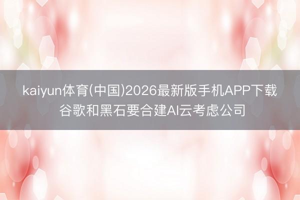 kaiyun体育(中国)2026最新版手机APP下载 谷歌和黑石要合建AI云考虑公司