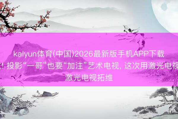 kaiyun体育(中国)2026最新版手机APP下载 刺激! 投影“一哥”也要“加注”艺术电视， 这次用激光电视拓维