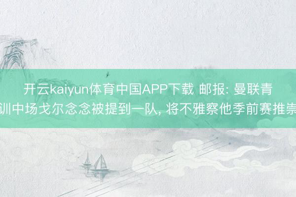 开云kaiyun体育中国APP下载 邮报: 曼联青训中场戈尔念念被提到一队， 将不雅察他季前赛推崇