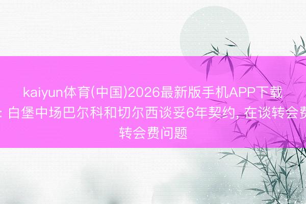 kaiyun体育(中国)2026最新版手机APP下载 队报: 白堡中场巴尔科和切尔西谈妥6年契约， 在谈转会费问题