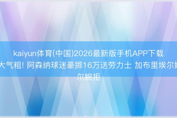kaiyun体育(中国)2026最新版手机APP下载 财大气粗! 阿森纳球迷豪掷16万送劳力士 加布里埃尔婉拒
