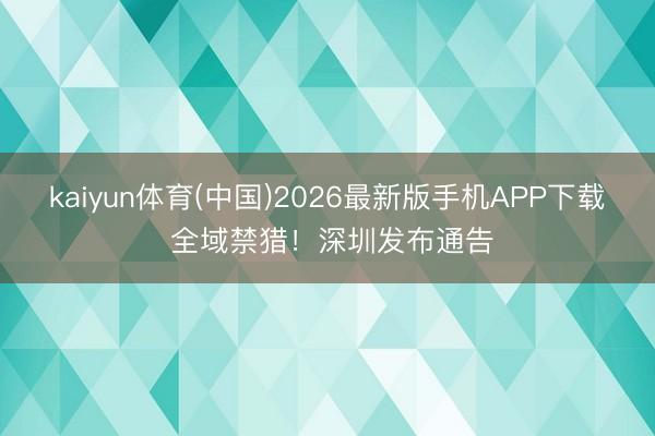 kaiyun体育(中国)2026最新版手机APP下载 全域禁猎！深圳发布通告
