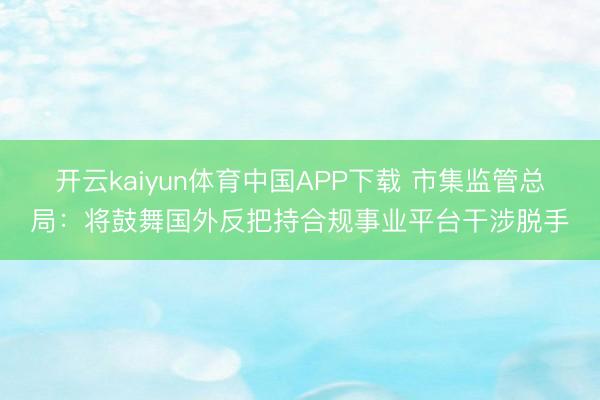 开云kaiyun体育中国APP下载 市集监管总局：将鼓舞国外反把持合规事业平台干涉脱手