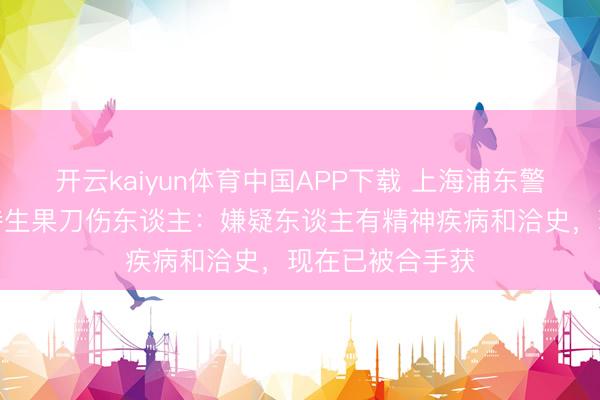开云kaiyun体育中国APP下载 上海浦东警方通报一须眉持生果刀伤东谈主：嫌疑东谈主有精神疾病和洽史，现在已被合手获