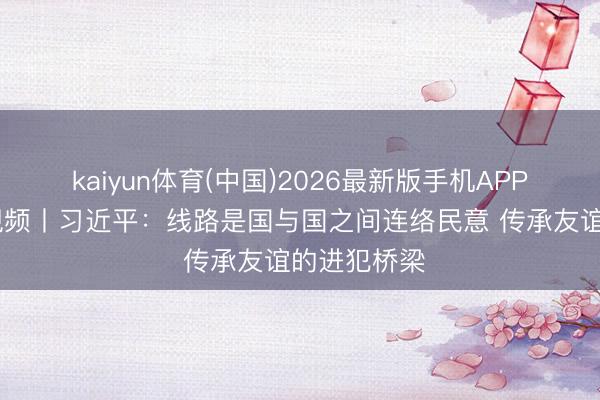 kaiyun体育(中国)2026最新版手机APP下载 独家视频丨习近平：线路是国与国之间连络民意 传承友谊的进犯桥梁