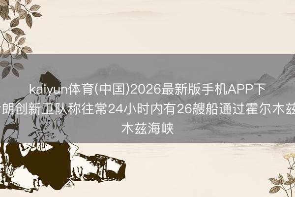 kaiyun体育(中国)2026最新版手机APP下载 伊朗创新卫队称往常24小时内有26艘船通过霍尔木兹海峡