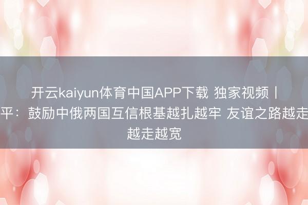 开云kaiyun体育中国APP下载 独家视频丨习近平：鼓励中俄两国互信根基越扎越牢 友谊之路越走越宽
