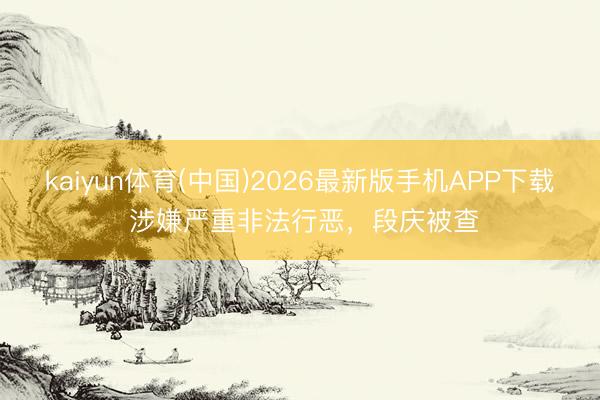 kaiyun体育(中国)2026最新版手机APP下载 涉嫌严重非法行恶,段庆被查
