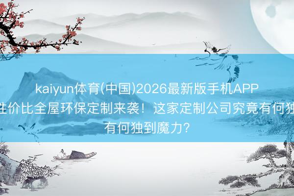 kaiyun体育(中国)2026最新版手机APP下载 高性价比全屋环保定制来袭!这家定制公司究竟有何独到魔力?