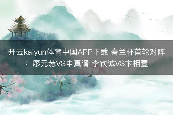 开云kaiyun体育中国APP下载 春兰杯首轮对阵：廖元赫VS申真谞 李钦诚VS卞相壹
