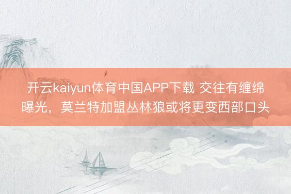 开云kaiyun体育中国APP下载 交往有缠绵曝光，莫兰特加盟丛林狼或将更变西部口头