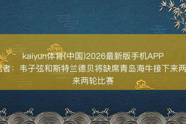 kaiyun体育(中国)2026最新版手机APP下载 记者：韦子弦和斯特兰德贝将缺席青岛海牛接下来两轮比赛