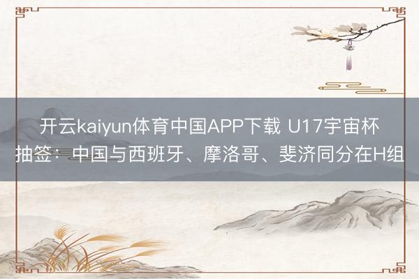 开云kaiyun体育中国APP下载 U17宇宙杯抽签：中国与西班牙、摩洛哥、斐济同分在H组