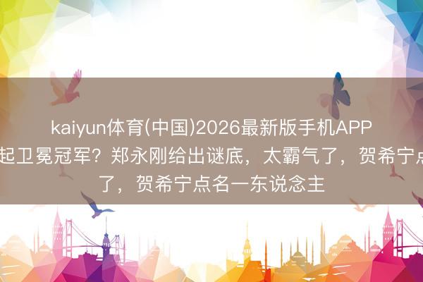 kaiyun体育(中国)2026最新版手机APP下载 为何能掀起卫冕冠军？郑永刚给出谜底，太霸气了，贺希宁点名一东说念主