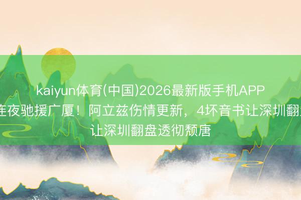 kaiyun体育(中国)2026最新版手机APP下载 孙总连夜驰援广厦！阿立兹伤情更新，4坏音书让深圳翻盘透彻颓唐