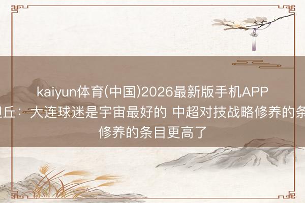 kaiyun体育(中国)2026最新版手机APP下载 斯坦丘：大连球迷是宇宙最好的 中超对技战略修养的条目更高了