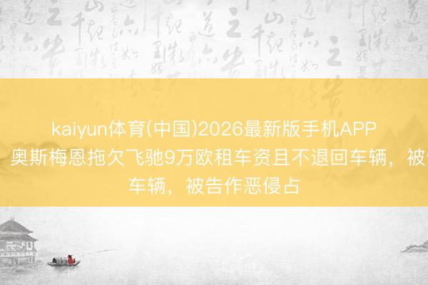 kaiyun体育(中国)2026最新版手机APP下载 意媒：奥斯梅恩拖欠飞驰9万欧租车资且不退回车辆，被告作恶侵占