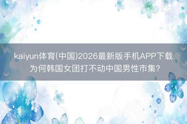kaiyun体育(中国)2026最新版手机APP下载 为何韩国女团打不动中国男性市集？