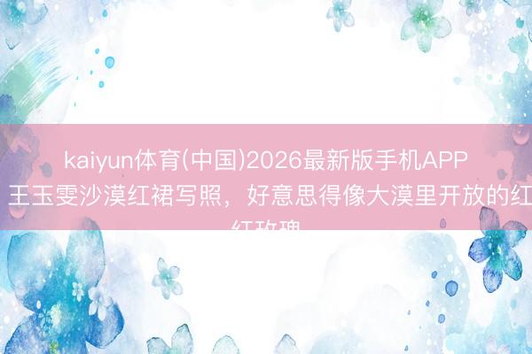 kaiyun体育(中国)2026最新版手机APP下载 王玉雯沙漠红裙写照，好意思得像大漠里开放的红玫瑰