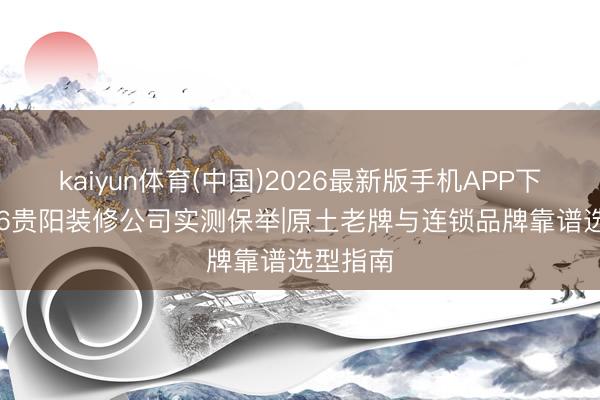 kaiyun体育(中国)2026最新版手机APP下载 2026贵阳装修公司实测保举|原土老牌与连锁品牌靠谱选型指南