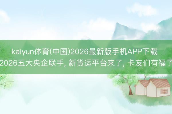 kaiyun体育(中国)2026最新版手机APP下载 2026五大央企联手， 新货运平台来了， 卡友们有福了