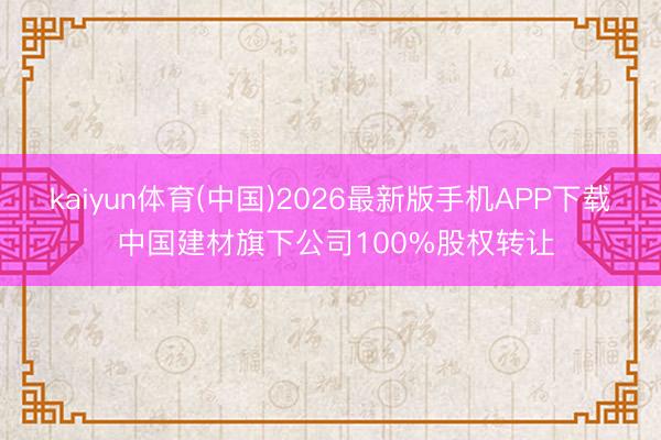 kaiyun体育(中国)2026最新版手机APP下载 中国建材旗下公司100%股权转让