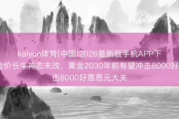 kaiyun体育(中国)2026最新版手机APP下载 机构：金价长牛神志未改，黄金2030年前有望冲击8000好意思元大关