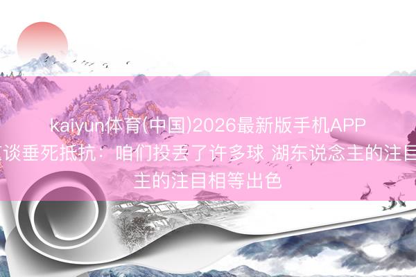 kaiyun体育(中国)2026最新版手机APP下载 申京谈垂死抵抗：咱们投丢了许多球 湖东说念主的注目相等出色