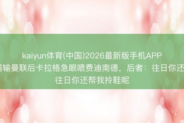 kaiyun体育(中国)2026最新版手机APP下载 利物浦输曼联后卡拉格急眼喷费迪南德，后者：往日你还帮我拎鞋呢